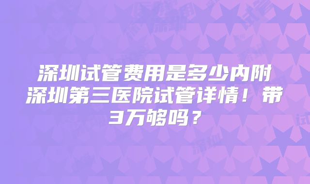 深圳试管费用是多少内附深圳第三医院试管详情!带3万够吗?