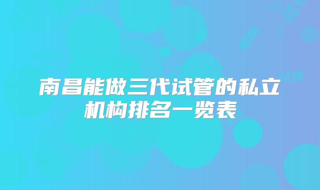 南昌能做三代试管的私立机构排名一览表