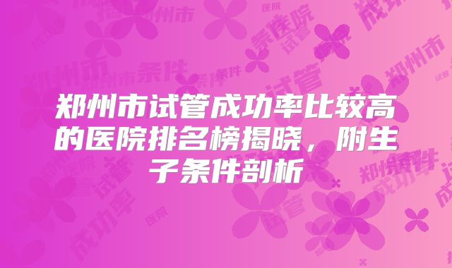 郑州市试管成功率比较高的医院排名榜揭晓，附生子条件剖析