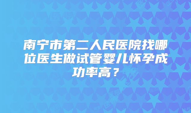 南宁市第二人民医院找哪位医生做试管婴儿怀孕成功率高?