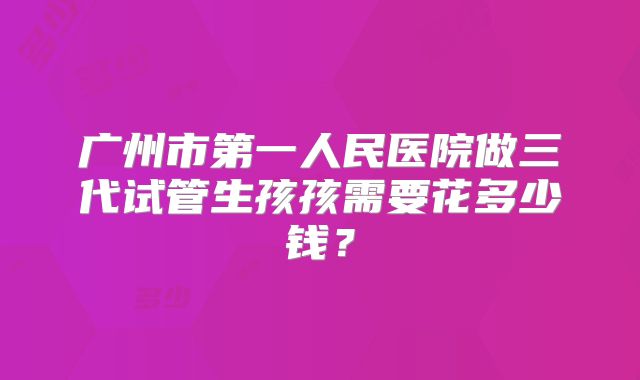 广州市第一人民医院做三代试管生孩孩需要花多少钱?