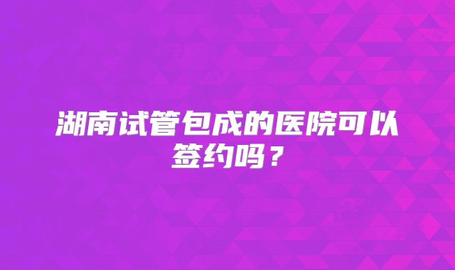 湖南试管包成的医院可以签约吗？