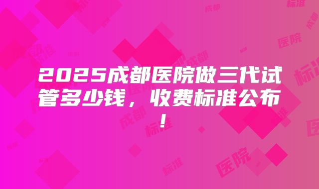 2025成都医院做三代试管多少钱,收费标准公布!