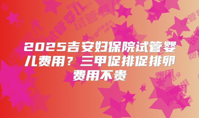 2025吉安妇保院试管婴儿费用?三甲促排促排卵费用不贵