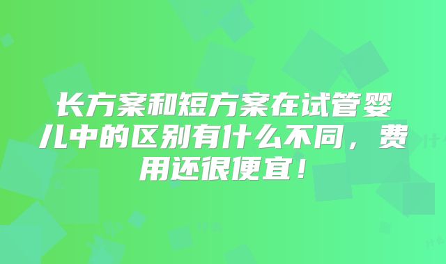 长方案和短方案在试管婴儿中的区别有什么不同，费用还很便宜！