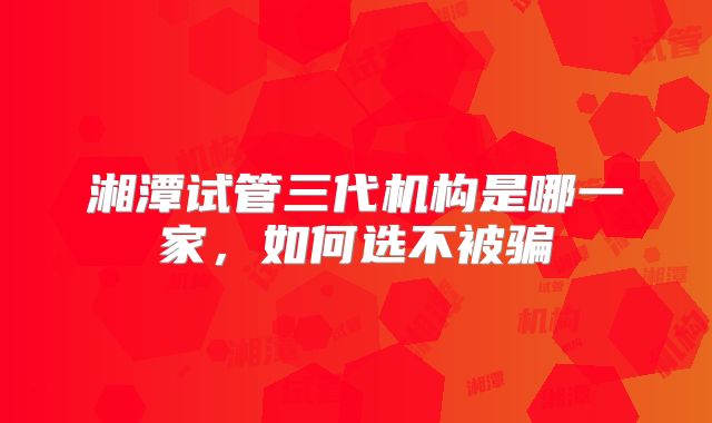 湘潭试管三代机构是哪一家,如何选不被骗