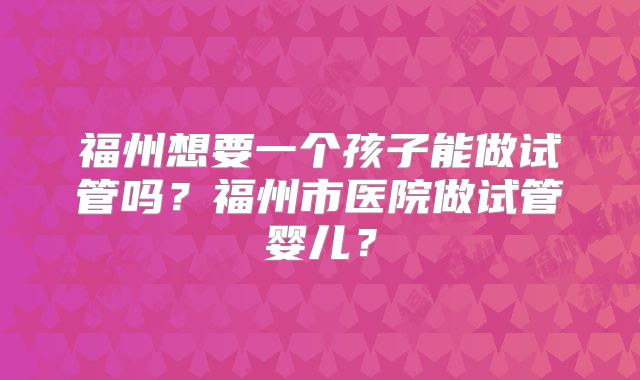 福州想要一个孩子能做试管吗?福州市医院做试管婴儿?