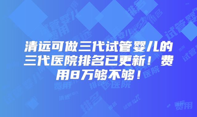 清远可做三代试管婴儿的三代医院排名已更新！费用8万够不够！