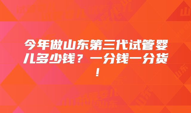 今年做山东第三代试管婴儿多少钱?一分钱一分货!