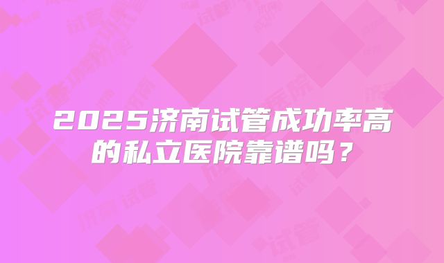 2025济南试管成功率高的私立医院靠谱吗?