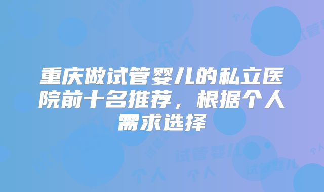 重庆做试管婴儿的私立医院前十名推荐,根据个人需求选择