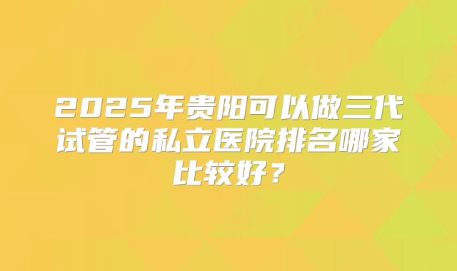 2025年贵阳可以做三代试管的私立医院排名哪家比较好?