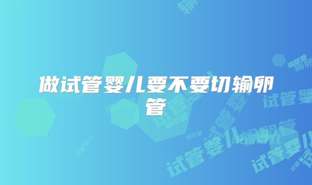 做试管婴儿要不要切输卵管