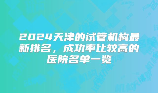 2024天津的试管机构最新排名,成功率比较高的医院名单一览