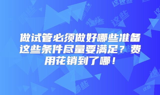 做试管必须做好哪些准备这些条件尽量要满足？费用花销到了哪！