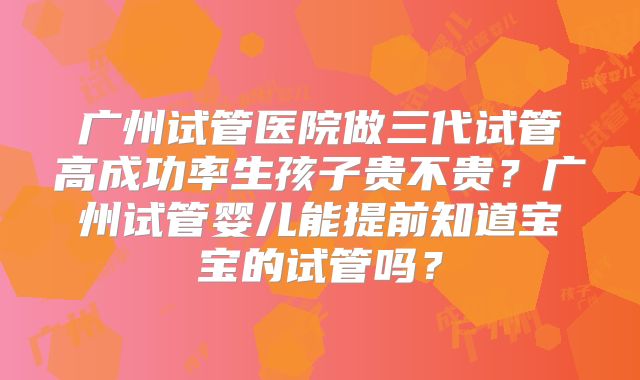 广州试管医院做三代试管高成功率生孩子贵不贵？广州试管婴儿能提前知道宝宝的试管吗？