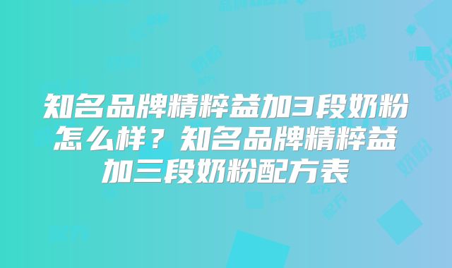 知名品牌精粹益加3段奶粉怎么样？知名品牌精粹益加三段奶粉配方表