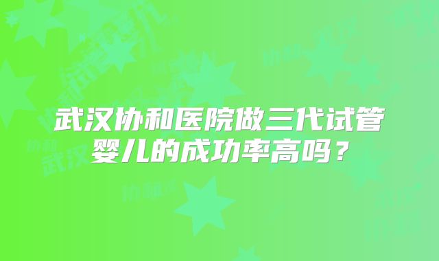 武汉协和医院做三代试管婴儿的成功率高吗？