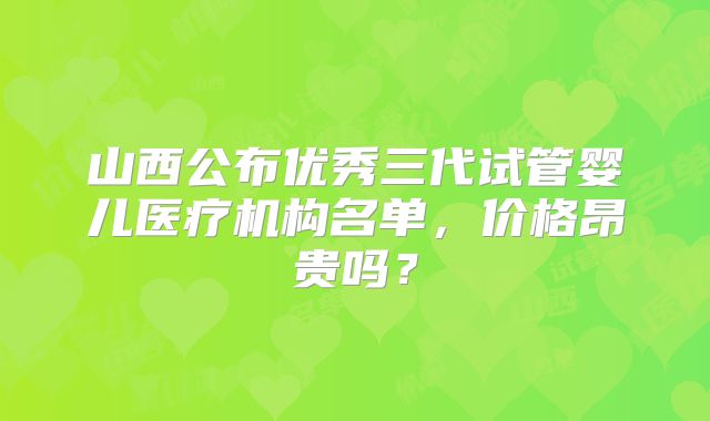 山西公布优秀三代试管婴儿医疗机构名单,价格昂贵吗?