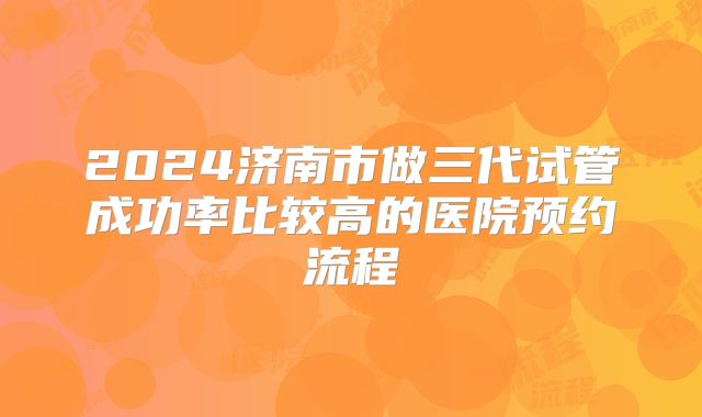 2024济南市做三代试管成功率比较高的医院预约流程