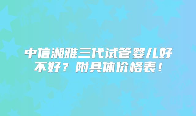中信湘雅三代试管婴儿好不好?附具体价格表!