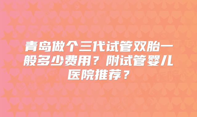 青岛做个三代试管双胎一般多少费用?附试管婴儿医院推荐?