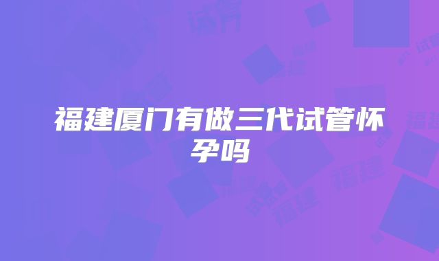 福建厦门有做三代试管怀孕吗
