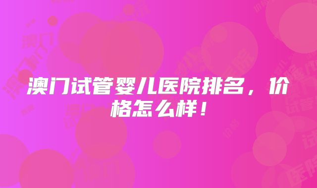 澳门试管婴儿医院排名,价格怎么样!