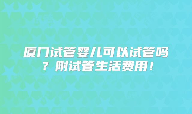 厦门试管婴儿可以试管吗?附试管生活费用!