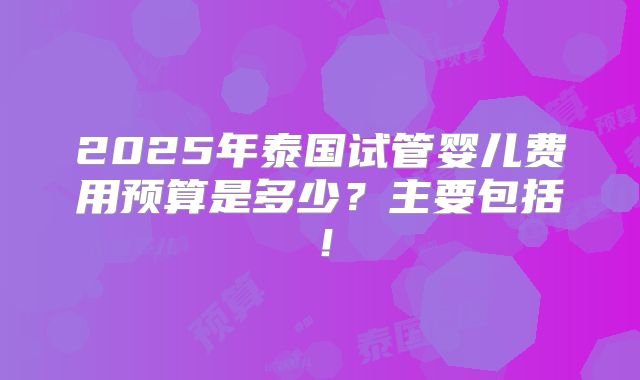 2025年泰国试管婴儿费用预算是多少?主要包括!