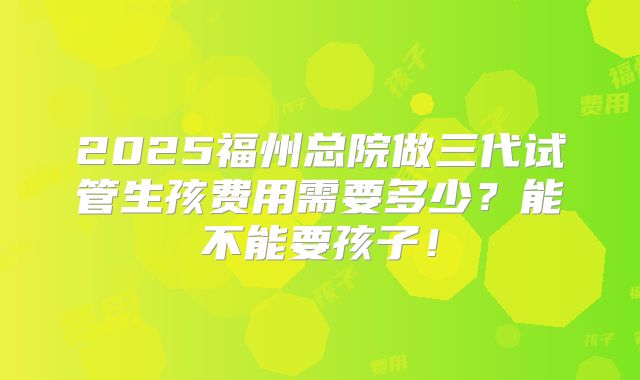 2025福州总院做三代试管生孩费用需要多少?能不能要孩子!