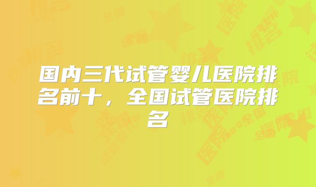 国内三代试管婴儿医院排名前十,全国试管医院排名