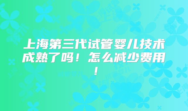 上海第三代试管婴儿技术成熟了吗!怎么减少费用!