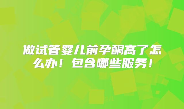 做试管婴儿前孕酮高了怎么办！包含哪些服务！