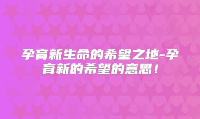 孕育新生命的希望之地-孕育新的希望的意思！