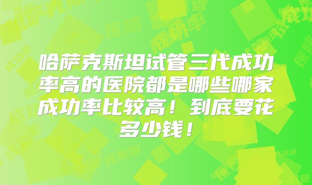 哈萨克斯坦试管三代成功率高的医院都是哪些哪家成功率比较高！到底要花多少钱！