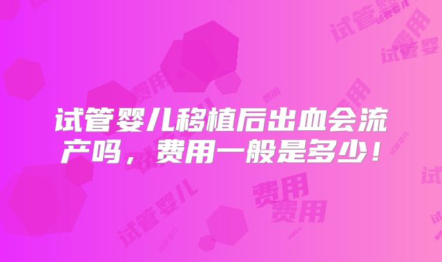 试管婴儿移植后出血会流产吗,费用一般是多少!