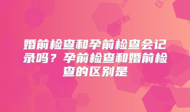 婚前检查和孕前检查会记录吗?孕前检查和婚前检查的区别是