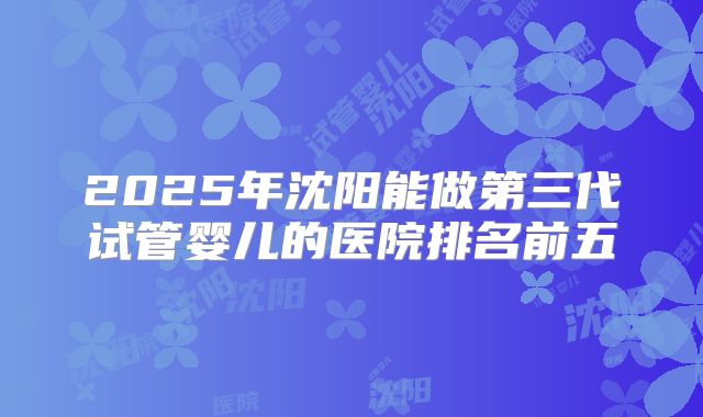 2025年沈阳能做第三代试管婴儿的医院排名前五