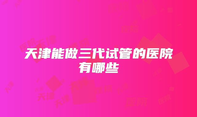 天津能做三代试管的医院有哪些