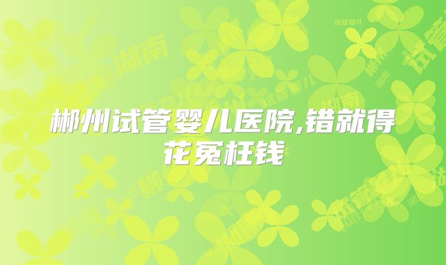 郴州试管婴儿医院,错就得花冤枉钱