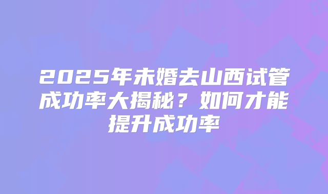 2025年未婚去山西试管成功率大揭秘？如何才能提升成功率