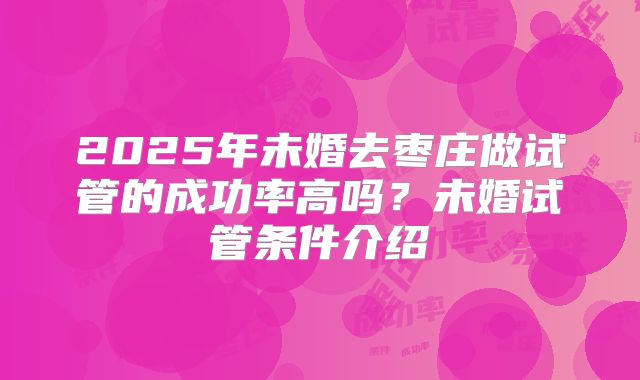 2025年未婚去枣庄做试管的成功率高吗？未婚试管条件介绍