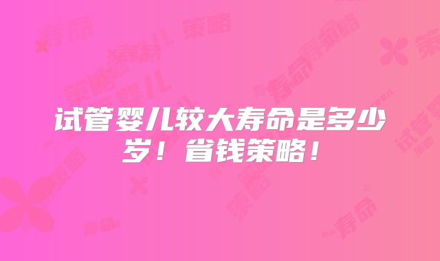 试管婴儿较大寿命是多少岁!省钱策略!