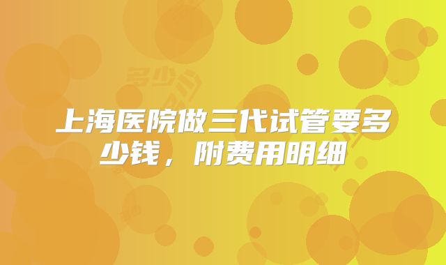 上海医院做三代试管要多少钱,附费用明细
