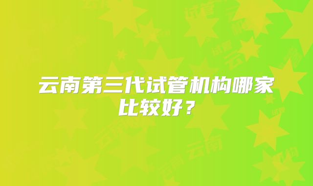 云南第三代试管机构哪家比较好?