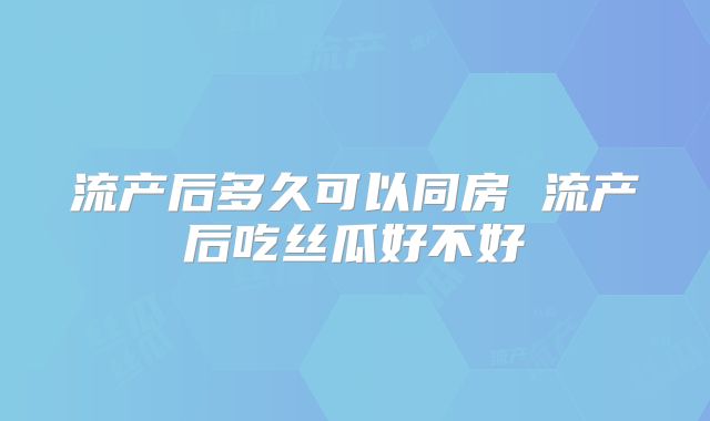 流产后多久可以同房 流产后吃丝瓜好不好