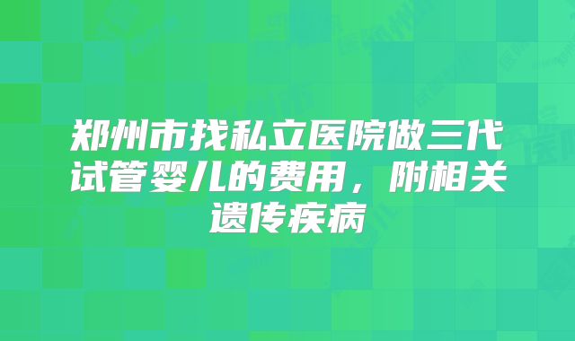 郑州市找私立医院做三代试管婴儿的费用,附相关遗传疾病
