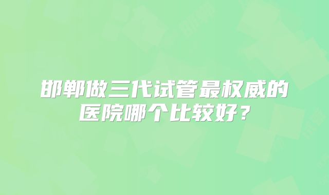 邯郸做三代试管最权威的医院哪个比较好?