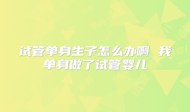 试管单身生子怎么办啊 我单身做了试管婴儿